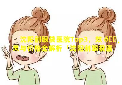 沈阳割眼袋医院Top3，效 🌸 果与价格全解析「沈阳割眼袋医院top3,效果 🌹 与价格全解析」